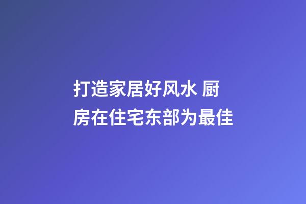 打造家居好风水 厨房在住宅东部为最佳